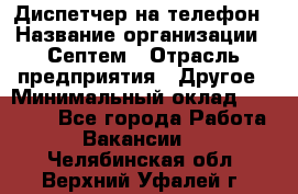 Диспетчер на телефон › Название организации ­ Септем › Отрасль предприятия ­ Другое › Минимальный оклад ­ 23 000 - Все города Работа » Вакансии   . Челябинская обл.,Верхний Уфалей г.